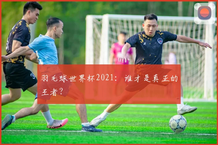 羽毛球世界杯2021：谁才是真正的王者？